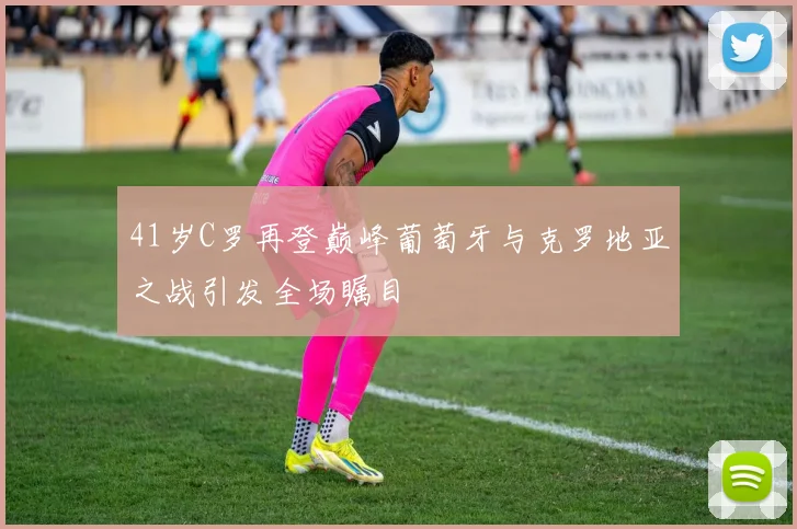 41岁C罗再登巅峰葡萄牙与克罗地亚之战引发全场瞩目