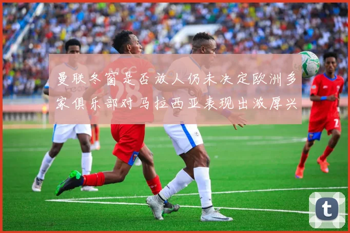 曼联冬窗是否放人仍未决定欧洲多家俱乐部对马拉西亚表现出浓厚兴趣