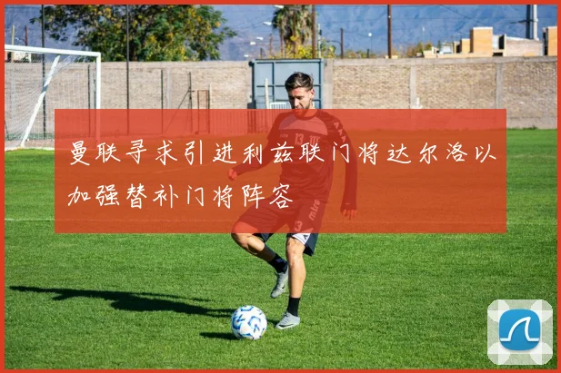 曼联寻求引进利兹联门将达尔洛以加强替补门将阵容