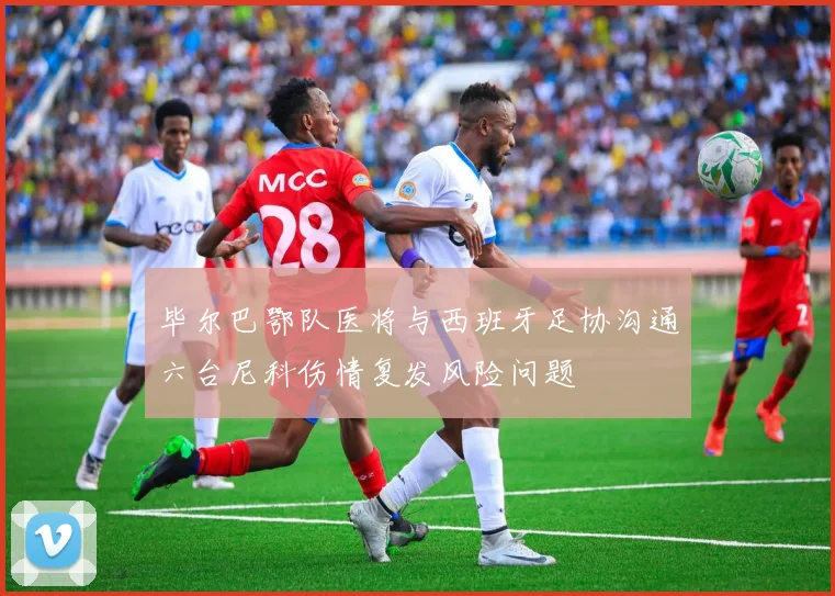 毕尔巴鄂队医将与西班牙足协沟通六台尼科伤情复发风险问题