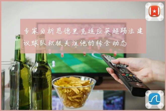 专家分析恩德里克适应英超踢法建议球队积极关注他的转会动态