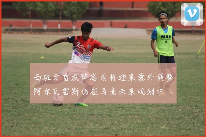 西班牙首发阵容或将迎来意外调整阿尔瓦雷斯仍在马竞未来规划中