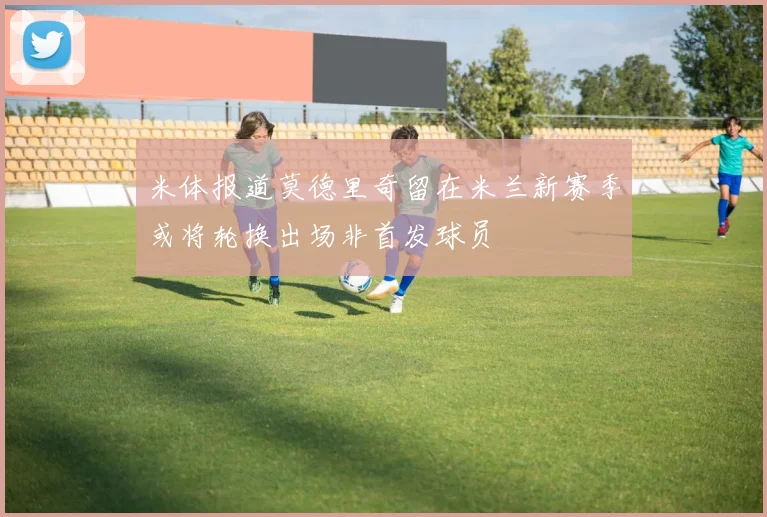 米体报道莫德里奇留在米兰新赛季或将轮换出场非首发球员