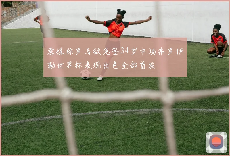 意媒称罗马欲免签34岁中场弗罗伊勒世界杯表现出色全部首发