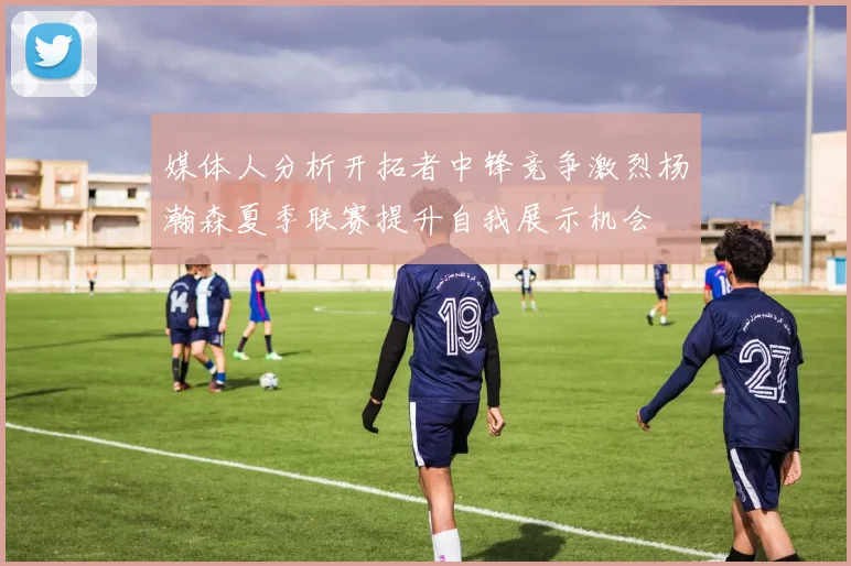 媒体人分析开拓者中锋竞争激烈杨瀚森夏季联赛提升自我展示机会