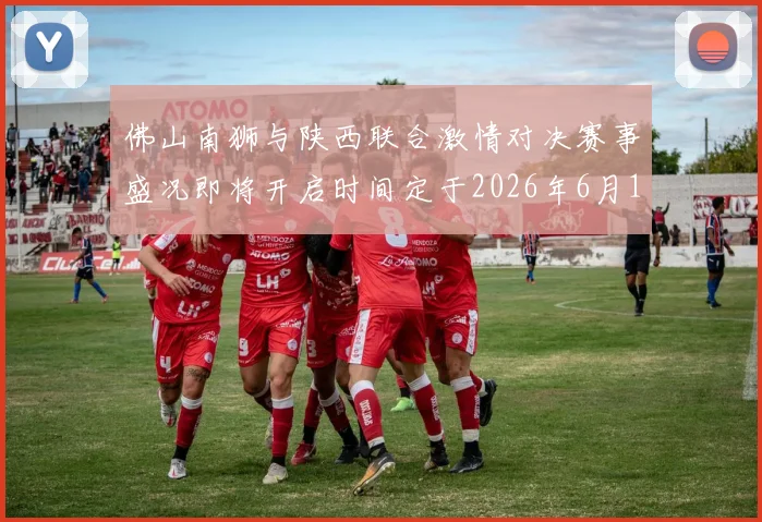 佛山南狮与陕西联合激情对决赛事盛况即将开启时间定于2026年6月14日周日晚上七点半